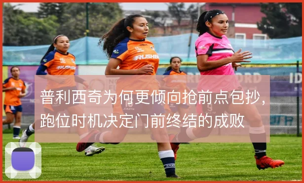 普利西奇为何更倾向抢前点包抄,跑位时机决定门前终结的成败