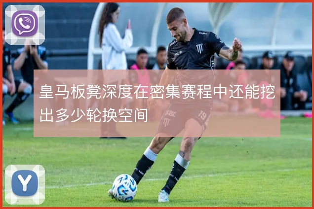 皇马板凳深度在密集赛程中还能挖出多少轮换空间