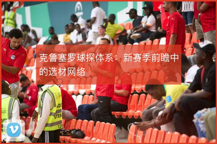 克鲁塞罗球探体系:新赛季前瞻中的选材网络