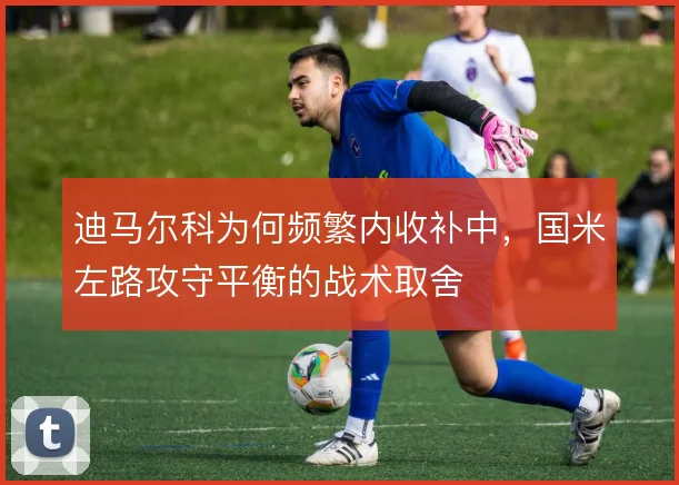 迪马尔科为何频繁内收补中，国米左路攻守平衡的战术取舍