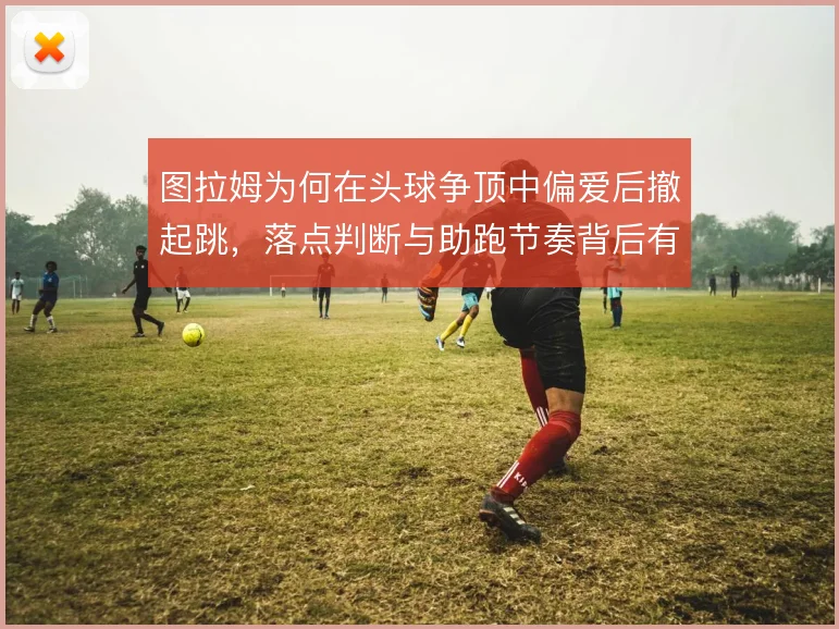 图拉姆为何在头球争顶中偏爱后撤起跳,落点判断与助跑节奏背后有哪些考量