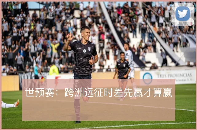 世预赛：跨洲远征时差先赢才算赢