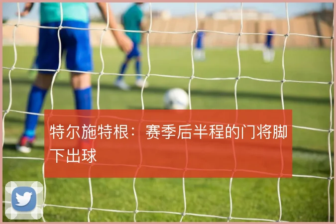 特尔施特根:赛季后半程的门将脚下出球