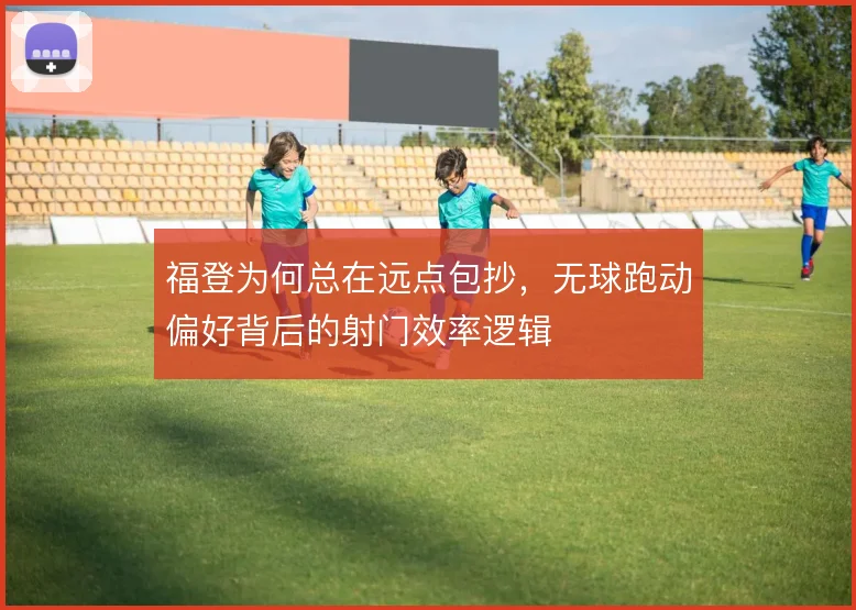 福登为何总在远点包抄,无球跑动偏好背后的射门效率逻辑