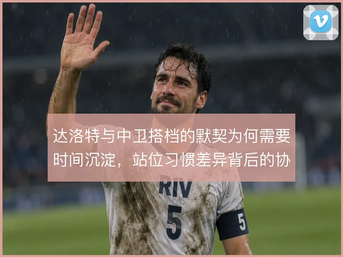 达洛特与中卫搭档的默契为何需要时间沉淀，站位习惯差异背后的协同逻辑