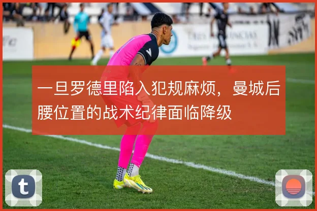 一旦罗德里陷入犯规麻烦，曼城后腰位置的战术纪律面临降级