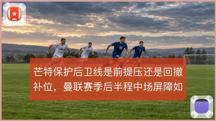 芒特保护后卫线是前提压还是回撤补位,曼联赛季后半程中场屏障如何取舍