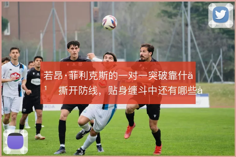 若昂·菲利克斯的一对一突破靠什么撕开防线,贴身缠斗中还有哪些变化