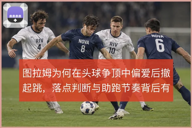 图拉姆为何在头球争顶中偏爱后撤起跳，落点判断与助跑节奏背后有哪些考量