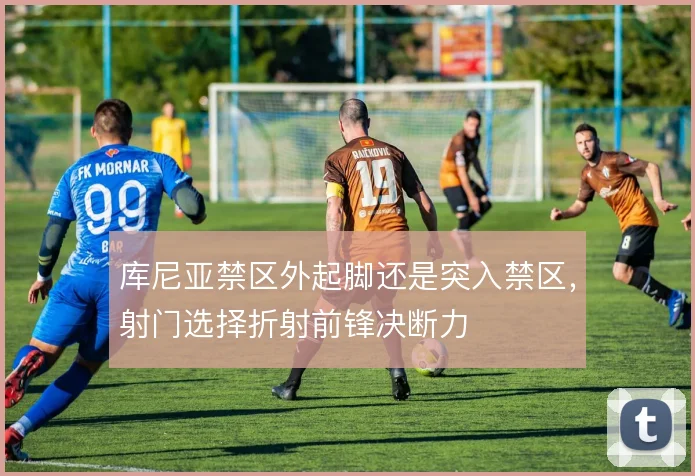 库尼亚禁区外起脚还是突入禁区，射门选择折射前锋决断力