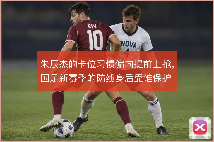 朱辰杰的卡位习惯偏向提前上抢，国足新赛季的防线身后靠谁保护