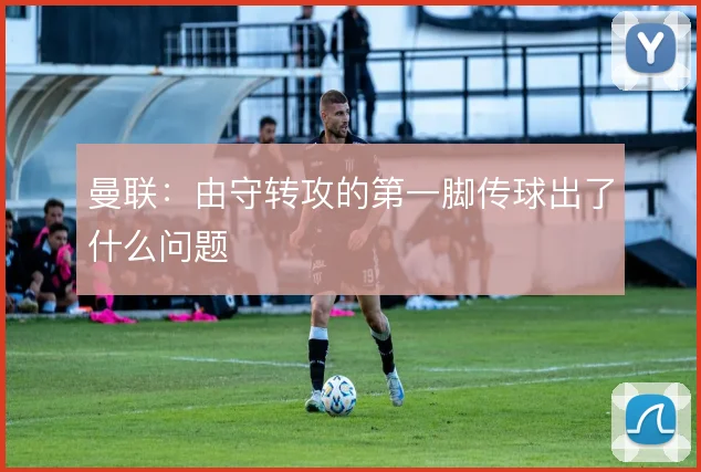 曼联:由守转攻的第一脚传球出了什么问题