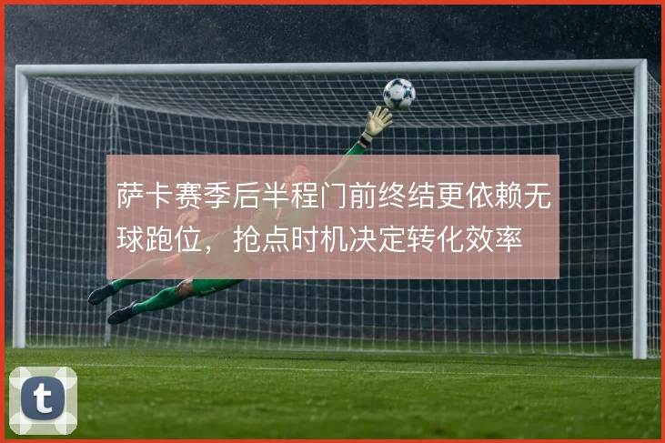萨卡赛季后半程门前终结更依赖无球跑位，抢点时机决定转化效率