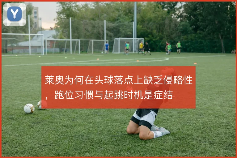 莱奥为何在头球落点上缺乏侵略性，跑位习惯与起跳时机是症结