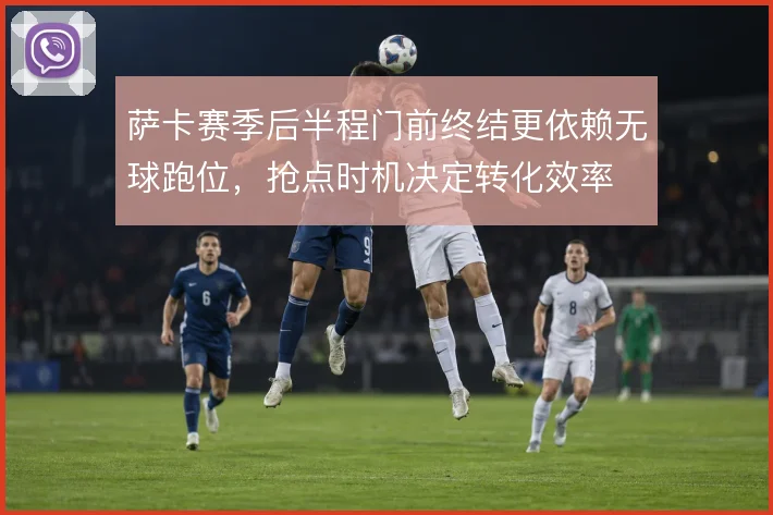 萨卡赛季后半程门前终结更依赖无球跑位，抢点时机决定转化效率