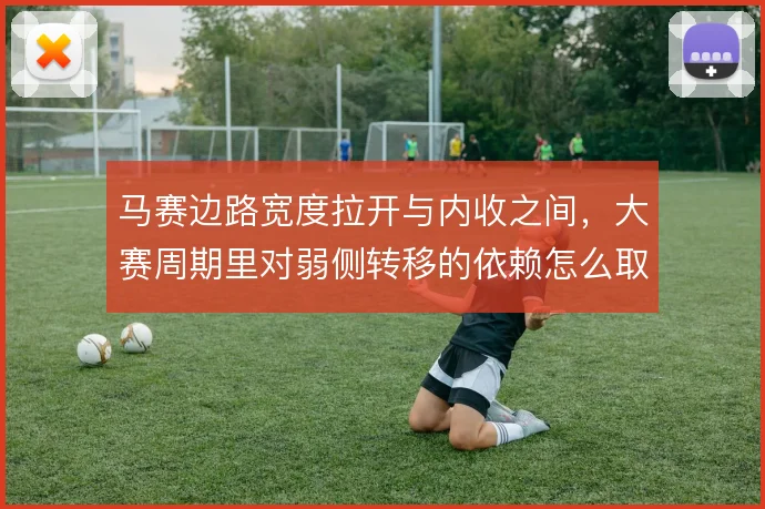 马赛边路宽度拉开与内收之间，大赛周期里对弱侧转移的依赖怎么取舍
