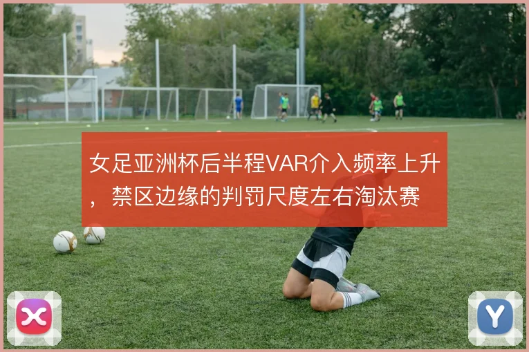 女足亚洲杯后半程VAR介入频率上升,禁区边缘的判罚尺度左右淘汰赛走势