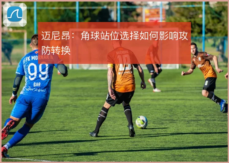 迈尼昂:角球站位选择如何影响攻防转换