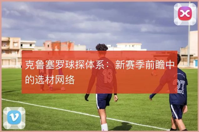 克鲁塞罗球探体系:新赛季前瞻中的选材网络