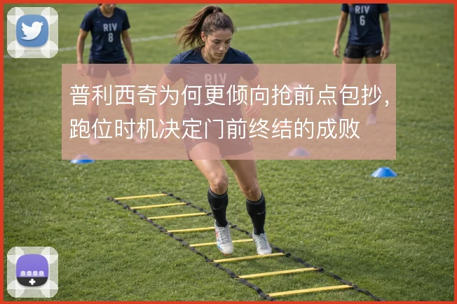 普利西奇为何更倾向抢前点包抄,跑位时机决定门前终结的成败