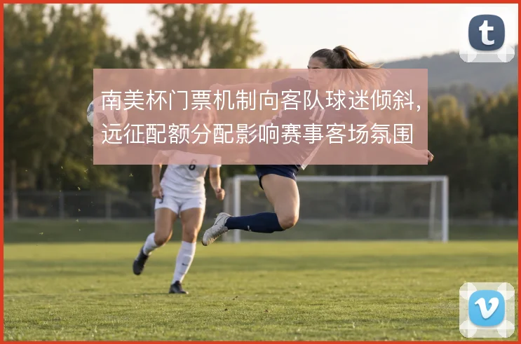 南美杯门票机制向客队球迷倾斜，远征配额分配影响赛事客场氛围