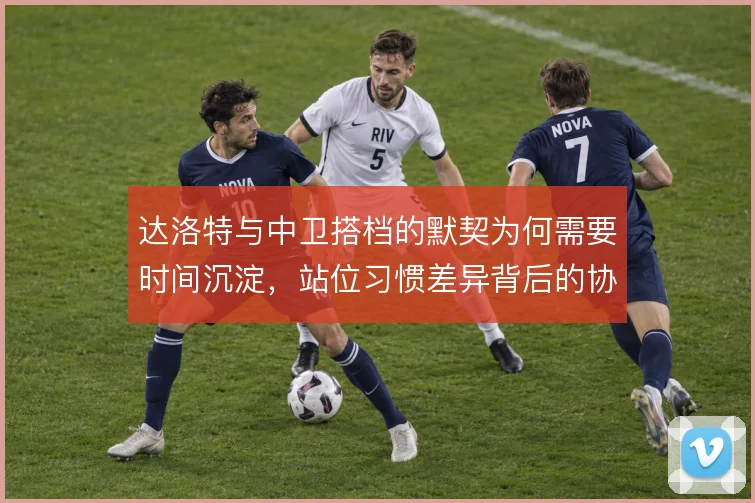 达洛特与中卫搭档的默契为何需要时间沉淀，站位习惯差异背后的协同逻辑
