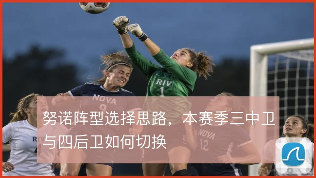 努诺阵型选择思路，本赛季三中卫与四后卫如何切换
