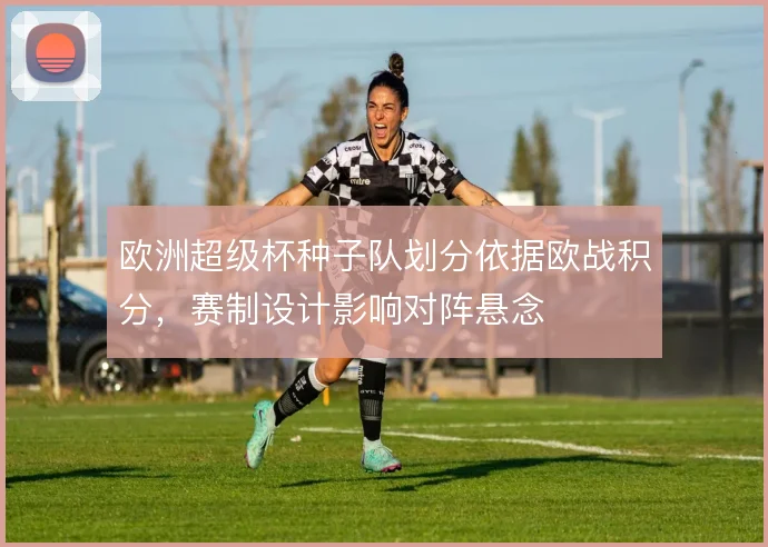 欧洲超级杯种子队划分依据欧战积分,赛制设计影响对阵悬念