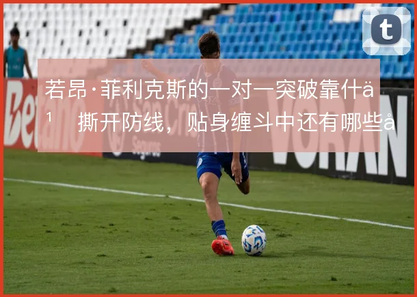 若昂·菲利克斯的一对一突破靠什么撕开防线，贴身缠斗中还有哪些变化