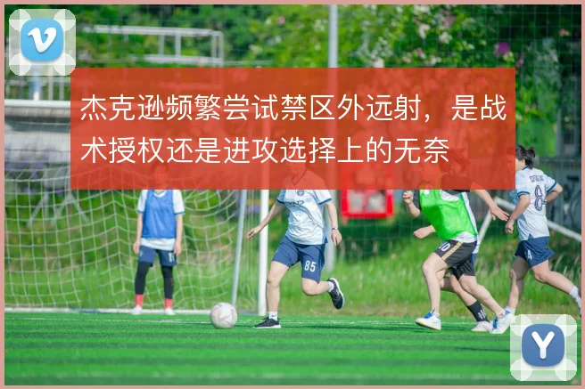 杰克逊频繁尝试禁区外远射，是战术授权还是进攻选择上的无奈
