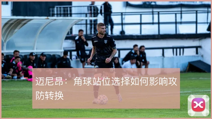 迈尼昂：角球站位选择如何影响攻防转换