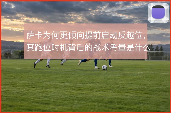 萨卡为何更倾向提前启动反越位,其跑位时机背后的战术考量是什么