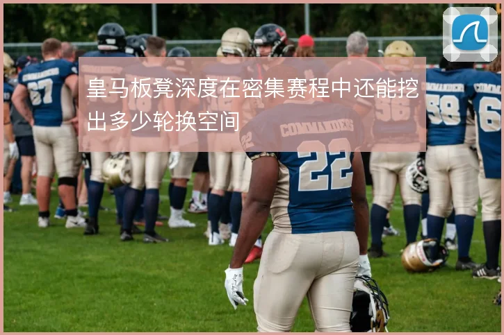 皇马板凳深度在密集赛程中还能挖出多少轮换空间