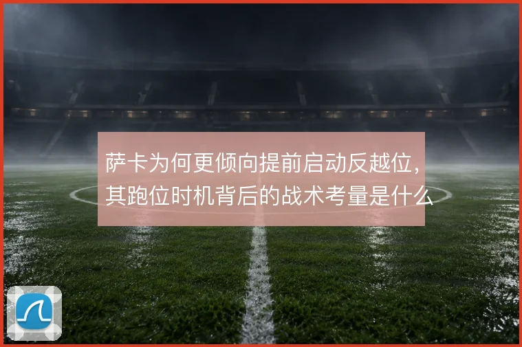 萨卡为何更倾向提前启动反越位，其跑位时机背后的战术考量是什么