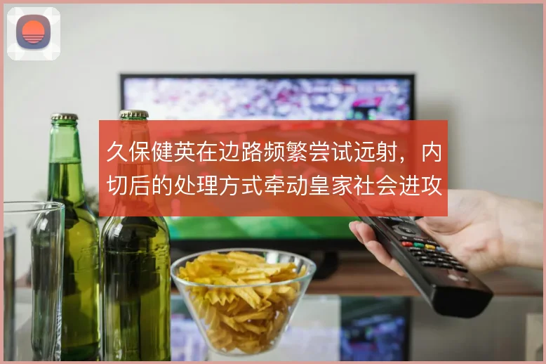 久保健英在边路频繁尝试远射,内切后的处理方式牵动皇家社会进攻层次
