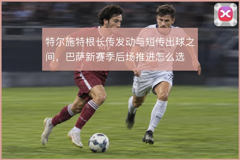 特尔施特根长传发动与短传出球之间，巴萨新赛季后场推进怎么选