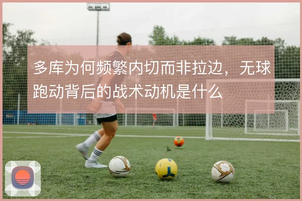 多库为何频繁内切而非拉边，无球跑动背后的战术动机是什么