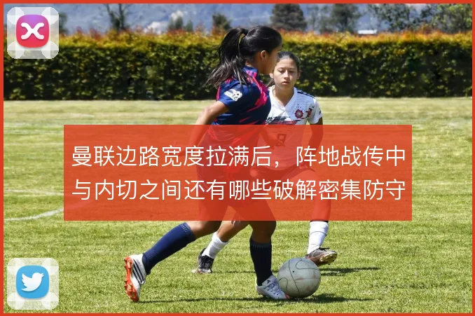 曼联边路宽度拉满后，阵地战传中与内切之间还有哪些破解密集防守的办法