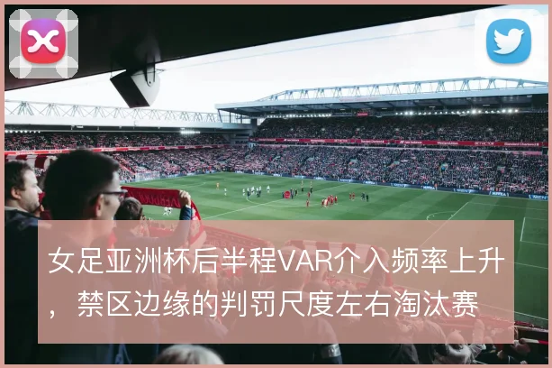 女足亚洲杯后半程VAR介入频率上升,禁区边缘的判罚尺度左右淘汰赛走势