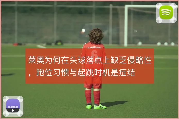 莱奥为何在头球落点上缺乏侵略性，跑位习惯与起跳时机是症结